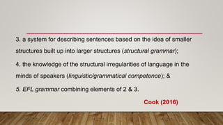 3. a system for describing sentences based on the idea of smaller
structures built up into larger structures (structural grammar);
4. the knowledge of the structural irregularities of language in the
minds of speakers (linguistic/grammatical competence); &
5. EFL grammar combining elements of 2 & 3.
Cook (2016)
 
