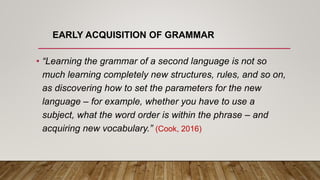 EARLY ACQUISITION OF GRAMMAR
• “Learning the grammar of a second language is not so
much learning completely new structures, rules, and so on,
as discovering how to set the parameters for the new
language – for example, whether you have to use a
subject, what the word order is within the phrase – and
acquiring new vocabulary.” (Cook, 2016)
 
