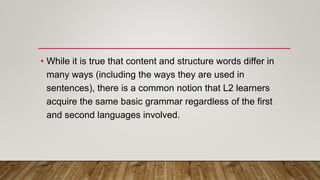 • While it is true that content and structure words differ in
many ways (including the ways they are used in
sentences), there is a common notion that L2 learners
acquire the same basic grammar regardless of the first
and second languages involved.
 