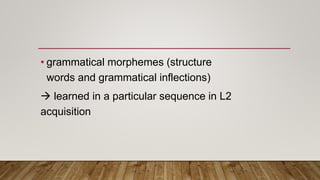 • grammatical morphemes (structure
words and grammatical inflections)
 learned in a particular sequence in L2
acquisition
 