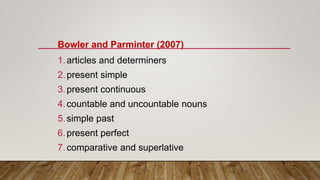 Bowler and Parminter (2007)
1.articles and determiners
2.present simple
3.present continuous
4.countable and uncountable nouns
5.simple past
6.present perfect
7.comparative and superlative
 