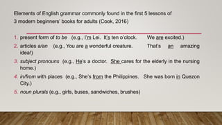 Elements of English grammar commonly found in the first 5 lessons of
3 modern beginners’ books for adults (Cook, 2016)
1. present form of to be (e.g., I’m Lei. It’s ten o’clock. We are excited.)
2. articles a/an (e.g., You are a wonderful creature. That’s an amazing
idea!)
3. subject pronouns (e.g., He’s a doctor. She cares for the elderly in the nursing
home.)
4. in/from with places (e.g., She’s from the Philippines. She was born in Quezon
City.)
5. noun plurals (e.g., girls, buses, sandwiches, brushes)
 