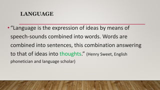 LANGUAGE
• “Language is the expression of ideas by means of
speech-sounds combined into words. Words are
combined into sentences, this combination answering
to that of ideas into thoughts.” (Henry Sweet, English
phonetician and language scholar)
 