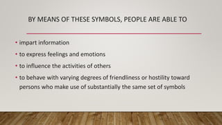 BY MEANS OF THESE SYMBOLS, PEOPLE ARE ABLE TO
• impart information
• to express feelings and emotions
• to influence the activities of others
• to behave with varying degrees of friendliness or hostility toward
persons who make use of substantially the same set of symbols
 
