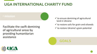 UGA INTERNATIONAL CHARITY FUND
Facilitate the swift demining
of agricultural areas by
providing humanitarian
assistance
2
• mission
 to ensure demining of agricultural
land in Ukraine
 to restore soils for grain and oilseeds
 to restore Ukraine's grain potential
GOALS
 