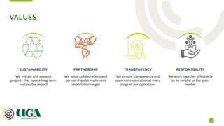 VALUES
4
We initiate and support
projects that have a long-term
sustainable impact
SUSTAINABILITY
We value collaborations and
partnerships to implement
important changes
PARTNERSHIP
We ensure transparency and
open communication at every
stage of our operations
TRANSPARENCY
We work together effectively
to be helpful to the grain
market
RESPONSIBILITY
 