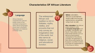 Characteristics OF African Literature
African literature
comprises the oral and
written works of the
continent composed in
either African languages
(more than a thousand
languages and dialects)
or foreign ones.
The widespread
African oral
tradition is rich in
folktales, myths,
riddles, and
proverbs that not
only convey an
imaginative view
of the world, but
also serve as
religious, social,
and educational
function.
Language Before colonialism,
Africans would tell their
stories orally and through
performance, sometimes
using music as well.
After colonialism, the African
writers started to write
in European languages such
as English, Portuguese, and
French. Their stories would
share similar themes such as
denouncing European
colonisation of the African
countries, the greatness of
their African past before the
European countries invaded,
and hope for independence
in the future of Africa.
 