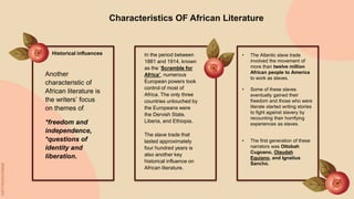 Characteristics OF African Literature
Historical influences
Another
characteristic of
African literature is
the writers’ focus
on themes of
*freedom and
independence,
*questions of
identity and
liberation.
In the period between
1881 and 1914, known
as the ‘Scramble for
Africa’, numerous
European powers took
control of most of
Africa. The only three
countries untouched by
the Europeans were
the Dervish State,
Liberia, and Ethiopia.
The slave trade that
lasted approximately
four hundred years is
also another key
historical influence on
African literature.
• The Atlantic slave trade
involved the movement of
more than twelve million
African people to America
to work as slaves.
• Some of these slaves
eventually gained their
freedom and those who were
literate started writing stories
to fight against slavery by
recounting their horrifying
experiences as slaves.
• The first generation of these
narrators was Ottobah
Cugoano, Olaudah
Equiano, and Ignatius
Sancho.
 