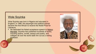 Wole Soyinka
Wole Soyinka was born in Nigeria and educated in
England. In 1986, the playwright and political activist
became the first African to receive the Nobel Prize for
Literature.
 He dedicated his Nobel acceptance speech to Nelson
Mandela. Soyinka has published hundreds of works,
including drama, novels, essays and poetry, and
colleges all over the world seek him out as a visiting
professor.
 