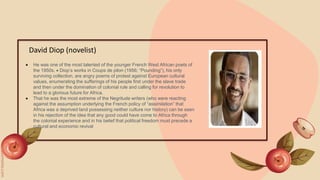 David Diop (novelist)
 He was one of the most talented of the younger French West African poets of
the 1950s.  Diop’s works in Coups de pilon (1956; “Pounding”), his only
surviving collection, are angry poems of protest against European cultural
values, enumerating the sufferings of his people first under the slave trade
and then under the domination of colonial rule and calling for revolution to
lead to a glorious future for Africa.
 That he was the most extreme of the Negritude writers (who were reacting
against the assumption underlying the French policy of “assimilation” that
Africa was a deprived land possessing neither culture nor history) can be seen
in his rejection of the idea that any good could have come to Africa through
the colonial experience and in his belief that political freedom must precede a
cultural and economic revival
 
