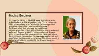 Nadine Gordimer
(20 November 1923 – 13 July 2014) was a South African writer
and political activist. She received the Nobel Prize in Literature in
1991, recognized as a writer "who through her magnificent epic
writing has ... been of very great benefit to humanity".[1]
Gordimer's writing dealt with moral and racial issues,
particularly apartheid in South Africa. Under that regime, works such
as Burger's Daughter and July's People were banned. She was
active in the anti-apartheid movement, joining the African National
Congress during the days when the organization was banned, and
gave Nelson Mandela advice on his famous 1964 defence speech at
the trial which led to his conviction for life. She was also active
in HIV/AIDS causes.
 