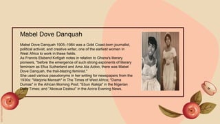 Mabel Dove Danquah
Mabel Dove Danquah 1905–1984 was a Gold Coast-born journalist,
political activist, and creative writer, one of the earliest women in
West Africa to work in these fields.
As Francis Elsbend Kofigah notes in relation to Ghana's literary
pioneers, "before the emergence of such strong exponents of literary
feminism as Efua Sutherland and Ama Ata Aidoo, there was Mabel
Dove Danquah, the trail-blazing feminist."
She used various pseudonyms in her writing for newspapers from the
1930s: "Marjorie Mensah" in The Times of West Africa; "Dama
Dumas" in the African Morning Post; "Ebun Alakija" in the Nigerian
Daily Times; and "Akosua Dzatsui" in the Accra Evening News.
 