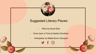 Suggested Literary Pieces:
- Africa by David Diop
- Once Upon a Time by Nadine Gordimer
- Anticipation by Mabel Dove- Danquah
 