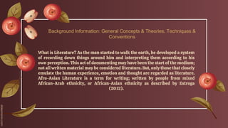What is Literature? As the man started to walk the earth, he developed a system
of recording down things around him and interpreting them according to his
own perception. This act of documenting may have been the start of the medium;
not all written material may be considered literature. But, only those that closely
emulate the human experience, emotion and thought are regarded as literature.
Afro-Asian Literature is a term for writing; written by people from mixed
African-Arab ethnicity, or African-Asian ethnicity as described by Estroga
(2012).
Background Information: General Concepts & Theories, Techniques &
Conventions
 