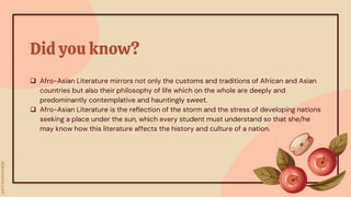 Did you know?
 Afro-Asian Literature mirrors not only the customs and traditions of African and Asian
countries but also their philosophy of life which on the whole are deeply and
predominantly contemplative and hauntingly sweet.
 Afro-Asian Literature is the reflection of the storm and the stress of developing nations
seeking a place under the sun, which every student must understand so that she/he
may know how this literature affects the history and culture of a nation.
 