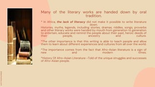 Many of the literary works are handed down by oral
tradition.
* In Africa, the lack of literacy did not make it possible to write literature
down.
Histories, myths, legends, including stories, dramas, riddles, songs, proverbs
and other literary works were handed by mouth from generation to generation
to entertain, educate and remind the people about their past, heroic deeds of
their people, ancestry and culture.
*The other importance is that this writing is able to teach people and allow
them to learn about different experiences and cultures from all over the world.
*The importance comes from the fact that Afro-Asian literature is a sign of
new and modern times.
*History Of Afro-Asian Literature -Told of the unique struggles and successes
of Afro-Asian people.
 