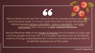 African literature isn't just the voices of African people during colonialism
and the slave trade. It is much more than that. It covers the stories of
African people before colonialism, during colonialism, and after
colonialism (this is known as post-colonial literature).
African literature reflects the stories of people from hundreds of years ago
and the people who live now. It is a hugely important part of the literary
world as it brings underrepresented voices to the fore and allows them to
re-tell their experiences of the world.
― Irene M. Pepperberg
 