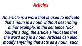 Articles
An article is a word that is used to indicate
that a noun is a noun without describing
it. For example, in the sentence Nick
bought a dog, the article a indicates that
the word dog is a noun. Articles can also
modify anything that acts as a noun, such
 