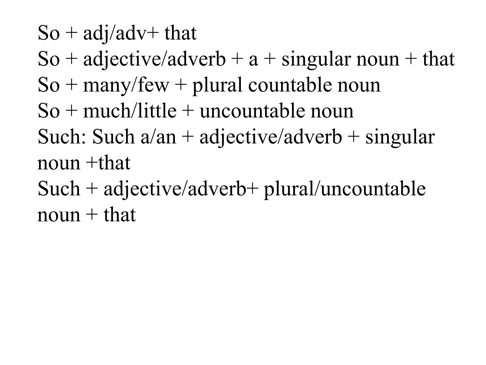 So + adj/adv+ that
So + adjective/adverb + a + singular noun + that
So + many/few + plural countable noun
So + much/little + uncountable noun
Such: Such a/an + adjective/adverb + singular
noun +that
Such + adjective/adverb+ plural/uncountable
noun + that
 