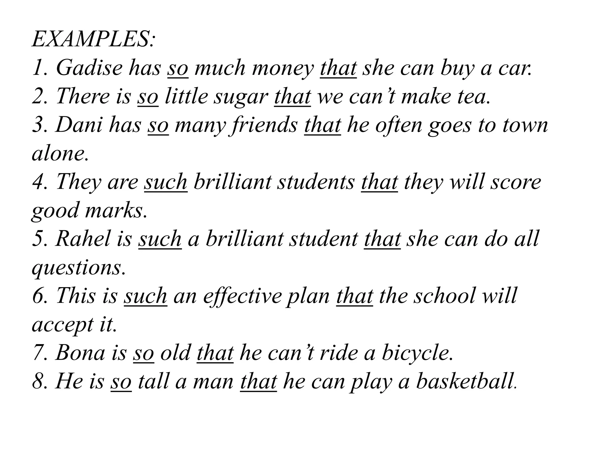EXAMPLES:
1. Gadise has so much money that she can buy a car.
2. There is so little sugar that we can’t make tea.
3. Dani has so many friends that he often goes to town
alone.
4. They are such brilliant students that they will score
good marks.
5. Rahel is such a brilliant student that she can do all
questions.
6. This is such an effective plan that the school will
accept it.
7. Bona is so old that he can’t ride a bicycle.
8. He is so tall a man that he can play a basketball.
 