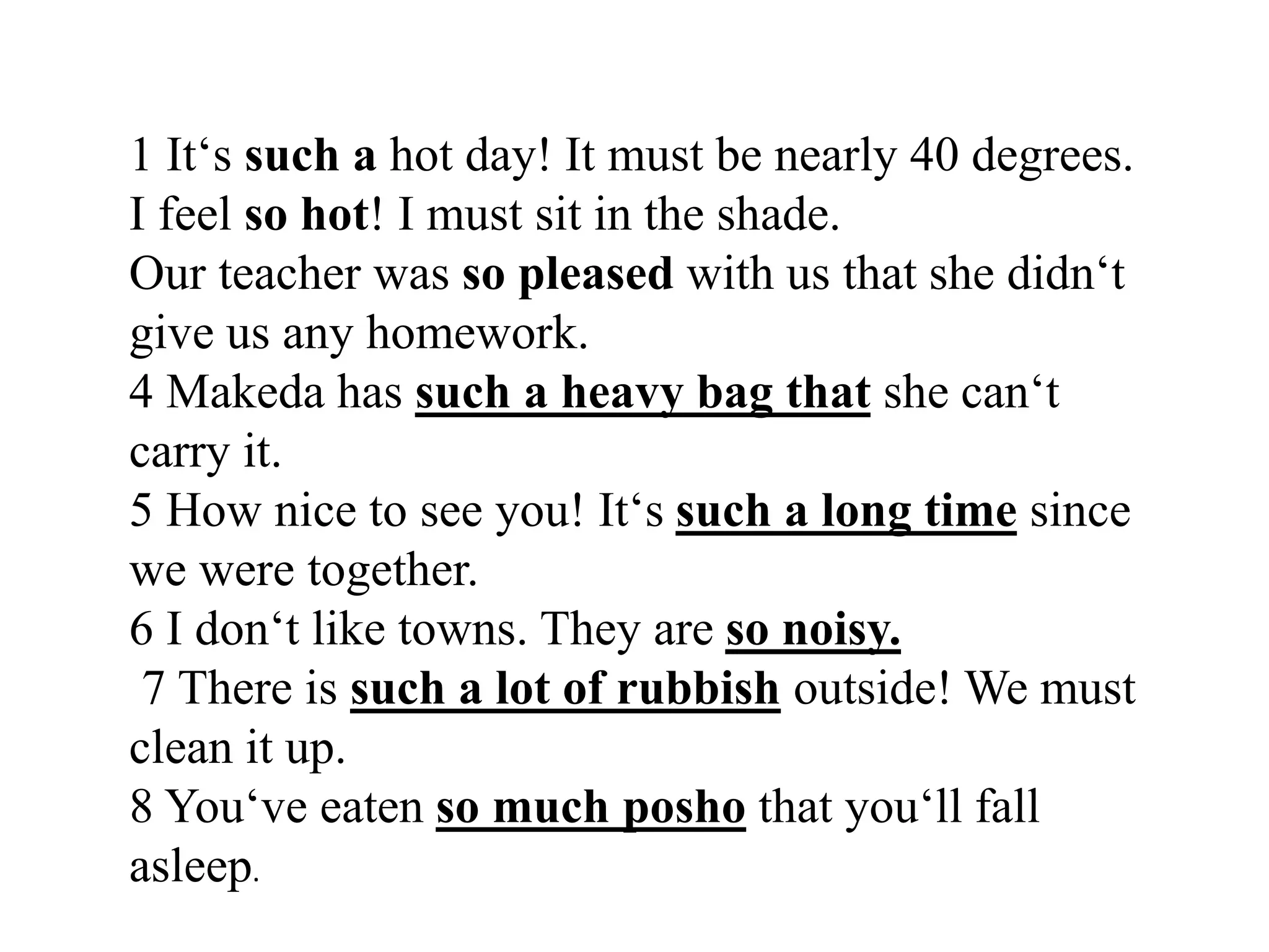 1 It‘s such a hot day! It must be nearly 40 degrees.
I feel so hot! I must sit in the shade.
Our teacher was so pleased with us that she didn‘t
give us any homework.
4 Makeda has such a heavy bag that she can‘t
carry it.
5 How nice to see you! It‘s such a long time since
we were together.
6 I don‘t like towns. They are so noisy.
7 There is such a lot of rubbish outside! We must
clean it up.
8 You‘ve eaten so much posho that you‘ll fall
asleep.
 