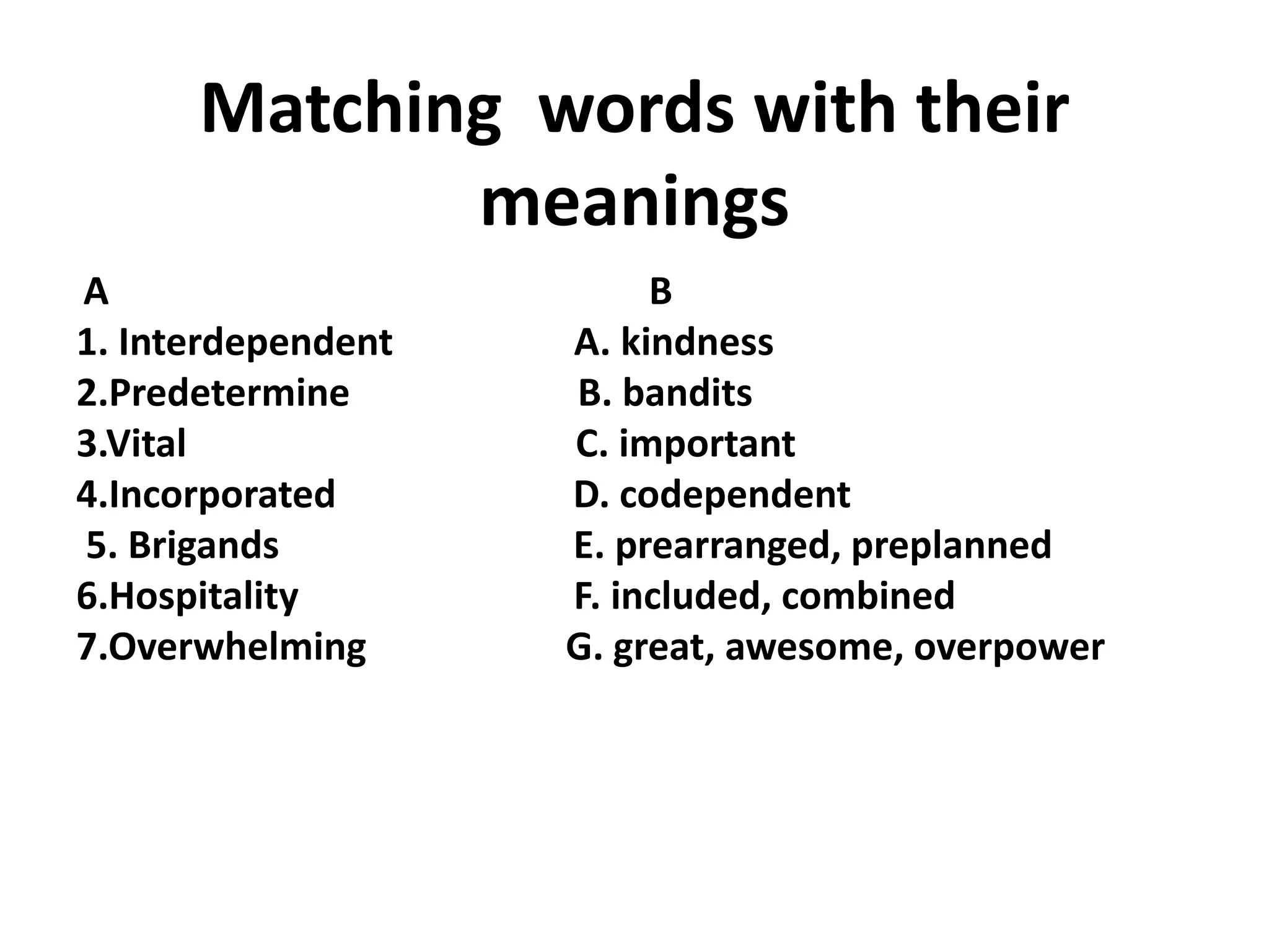 Matching words with their
meanings
A B
1. Interdependent A. kindness
2.Predetermine B. bandits
3.Vital C. important
4.Incorporated D. codependent
5. Brigands E. prearranged, preplanned
6.Hospitality F. included, combined
7.Overwhelming G. great, awesome, overpower
 