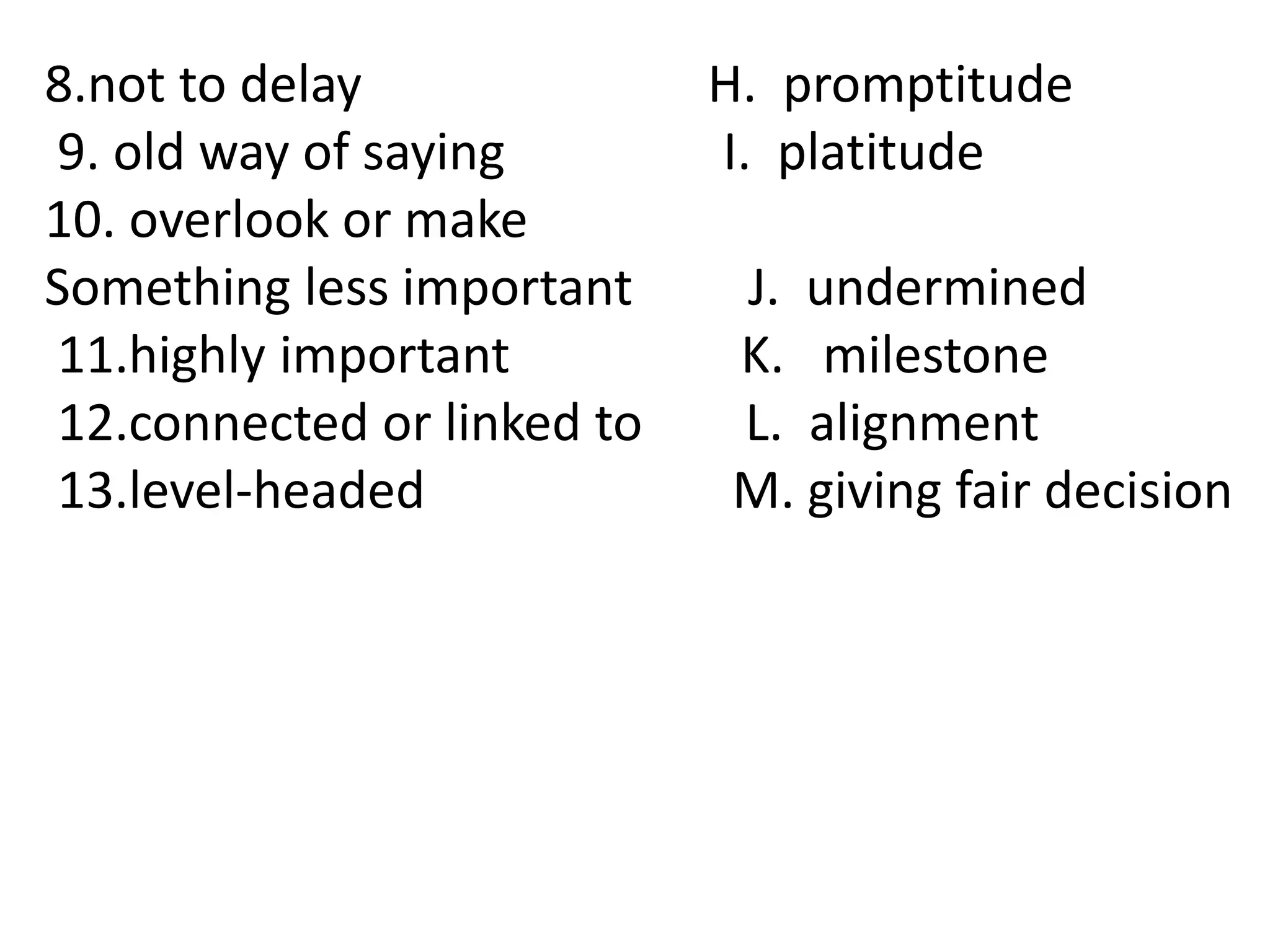 8.not to delay H. promptitude
9. old way of saying I. platitude
10. overlook or make
Something less important J. undermined
11.highly important K. milestone
12.connected or linked to L. alignment
13.level-headed M. giving fair decision
 