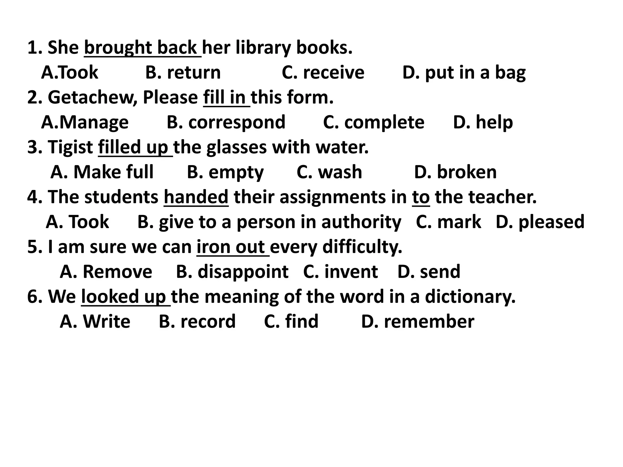 1. She brought back her library books.
A.Took B. return C. receive D. put in a bag
2. Getachew, Please fill in this form.
A.Manage B. correspond C. complete D. help
3. Tigist filled up the glasses with water.
A. Make full B. empty C. wash D. broken
4. The students handed their assignments in to the teacher.
A. Took B. give to a person in authority C. mark D. pleased
5. I am sure we can iron out every difficulty.
A. Remove B. disappoint C. invent D. send
6. We looked up the meaning of the word in a dictionary.
A. Write B. record C. find D. remember
 