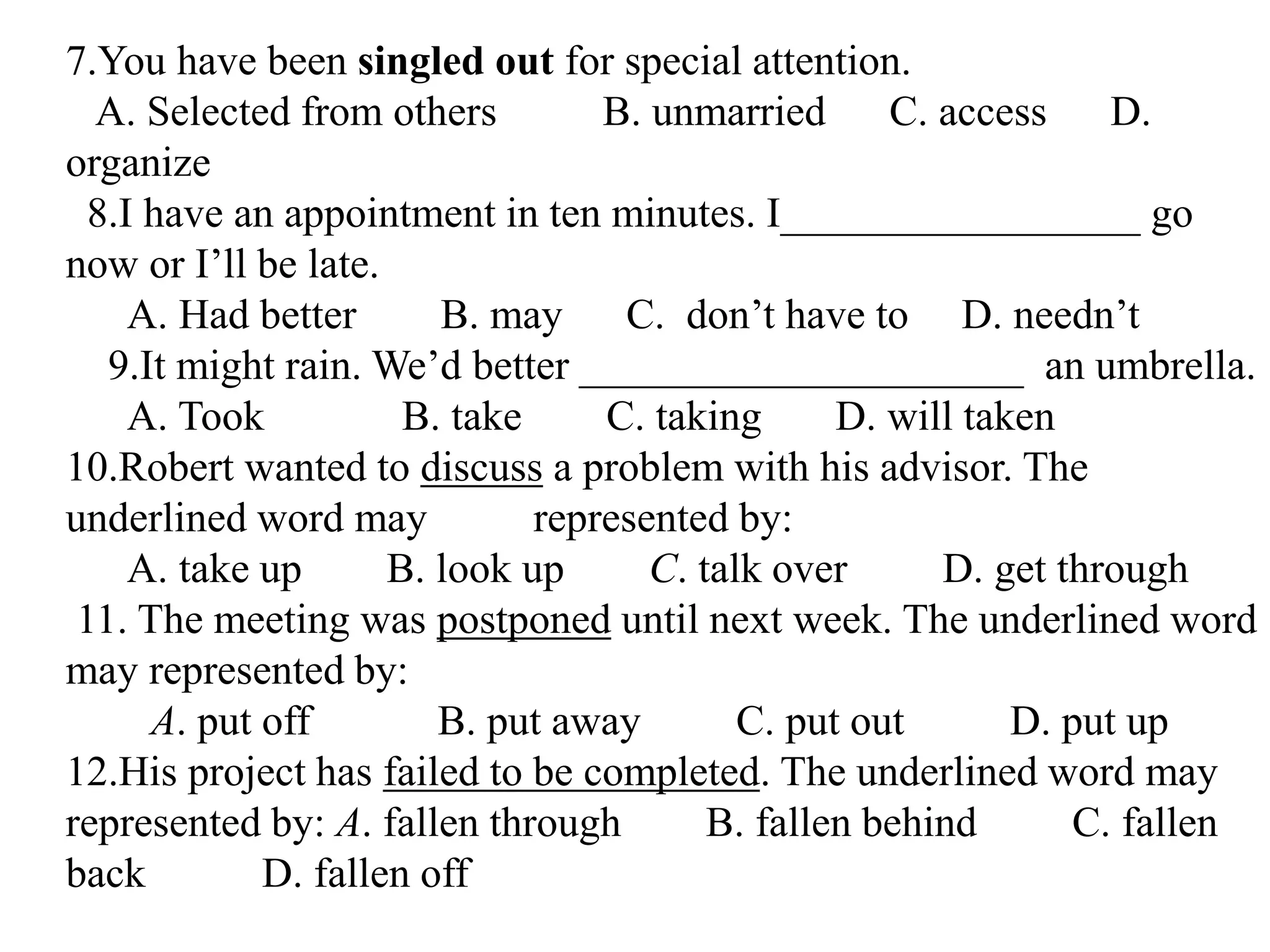 7.You have been singled out for special attention.
A. Selected from others B. unmarried C. access D.
organize
8.I have an appointment in ten minutes. I_________________ go
now or I’ll be late.
A. Had better B. may C. don’t have to D. needn’t
9.It might rain. We’d better _____________________ an umbrella.
A. Took B. take C. taking D. will taken
10.Robert wanted to discuss a problem with his advisor. The
underlined word may represented by:
A. take up B. look up C. talk over D. get through
11. The meeting was postponed until next week. The underlined word
may represented by:
A. put off B. put away C. put out D. put up
12.His project has failed to be completed. The underlined word may
represented by: A. fallen through B. fallen behind C. fallen
back D. fallen off
 