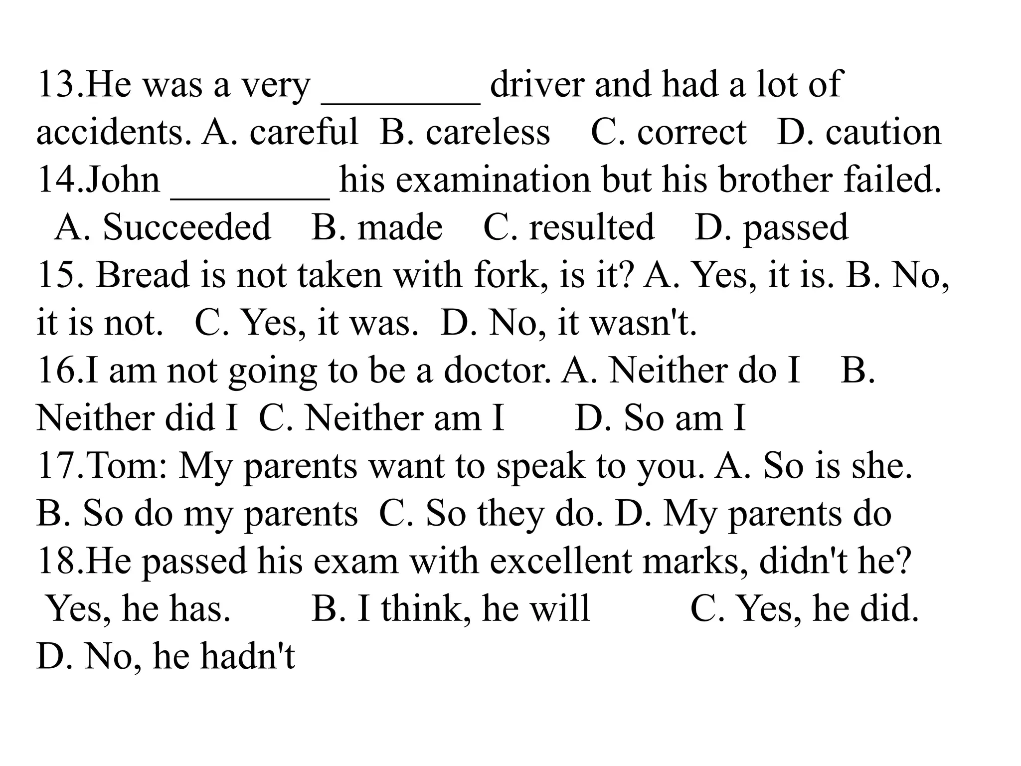 13.He was a very ________ driver and had a lot of
accidents. A. careful B. careless C. correct D. caution
14.John ________ his examination but his brother failed.
A. Succeeded B. made C. resulted D. passed
15. Bread is not taken with fork, is it? A. Yes, it is. B. No,
it is not. C. Yes, it was. D. No, it wasn't.
16.I am not going to be a doctor. A. Neither do I B.
Neither did I C. Neither am I D. So am I
17.Tom: My parents want to speak to you. A. So is she.
B. So do my parents C. So they do. D. My parents do
18.He passed his exam with excellent marks, didn't he?
Yes, he has. B. I think, he will C. Yes, he did.
D. No, he hadn't
 