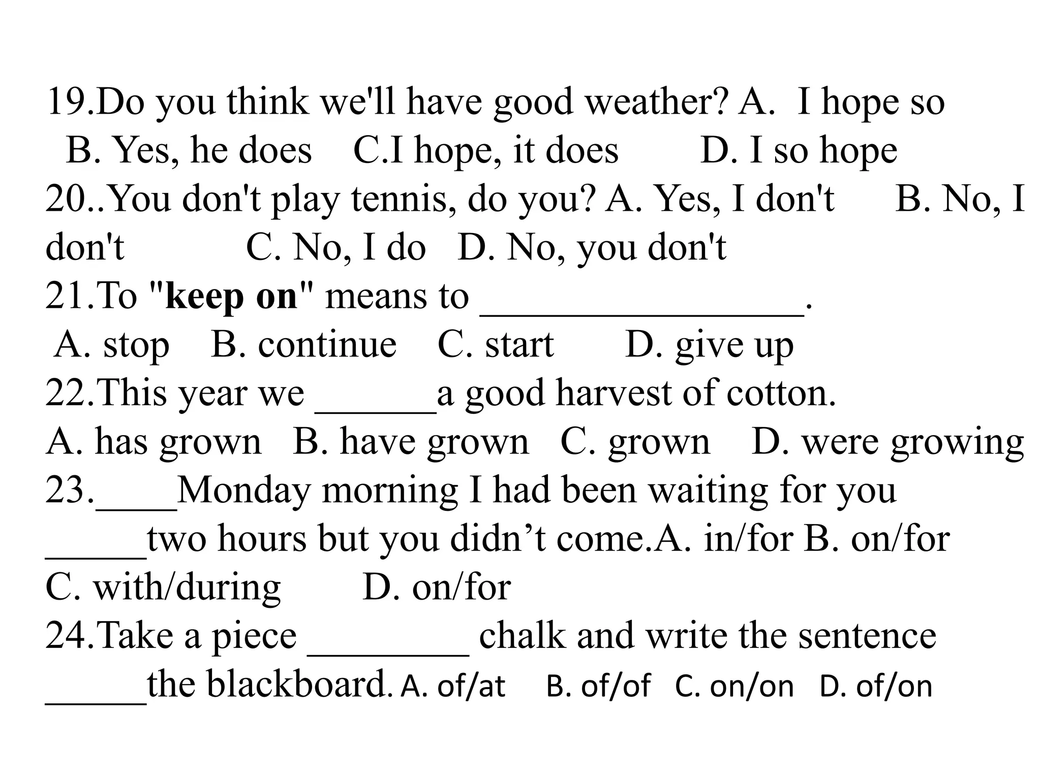 19.Do you think we'll have good weather? A. I hope so
B. Yes, he does C.I hope, it does D. I so hope
20..You don't play tennis, do you? A. Yes, I don't B. No, I
don't C. No, I do D. No, you don't
21.To "keep on" means to ________________.
A. stop B. continue C. start D. give up
22.This year we ______a good harvest of cotton.
A. has grown B. have grown C. grown D. were growing
23.____Monday morning I had been waiting for you
_____two hours but you didn’t come.A. in/for B. on/for
C. with/during D. on/for
24.Take a piece ________ chalk and write the sentence
_____the blackboard. A. of/at B. of/of C. on/on D. of/on
 
