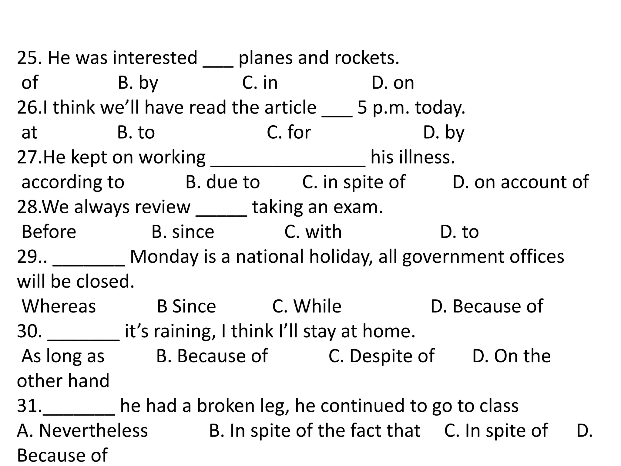 25. He was interested ___ planes and rockets.
of B. by C. in D. on
26.I think we’ll have read the article ___ 5 p.m. today.
at B. to C. for D. by
27.He kept on working _______________ his illness.
according to B. due to C. in spite of D. on account of
28.We always review _____ taking an exam.
Before B. since C. with D. to
29.. _______ Monday is a national holiday, all government offices
will be closed.
Whereas B Since C. While D. Because of
30. _______ it’s raining, I think I’ll stay at home.
As long as B. Because of C. Despite of D. On the
other hand
31._______ he had a broken leg, he continued to go to class
A. Nevertheless B. In spite of the fact that C. In spite of D.
Because of
 