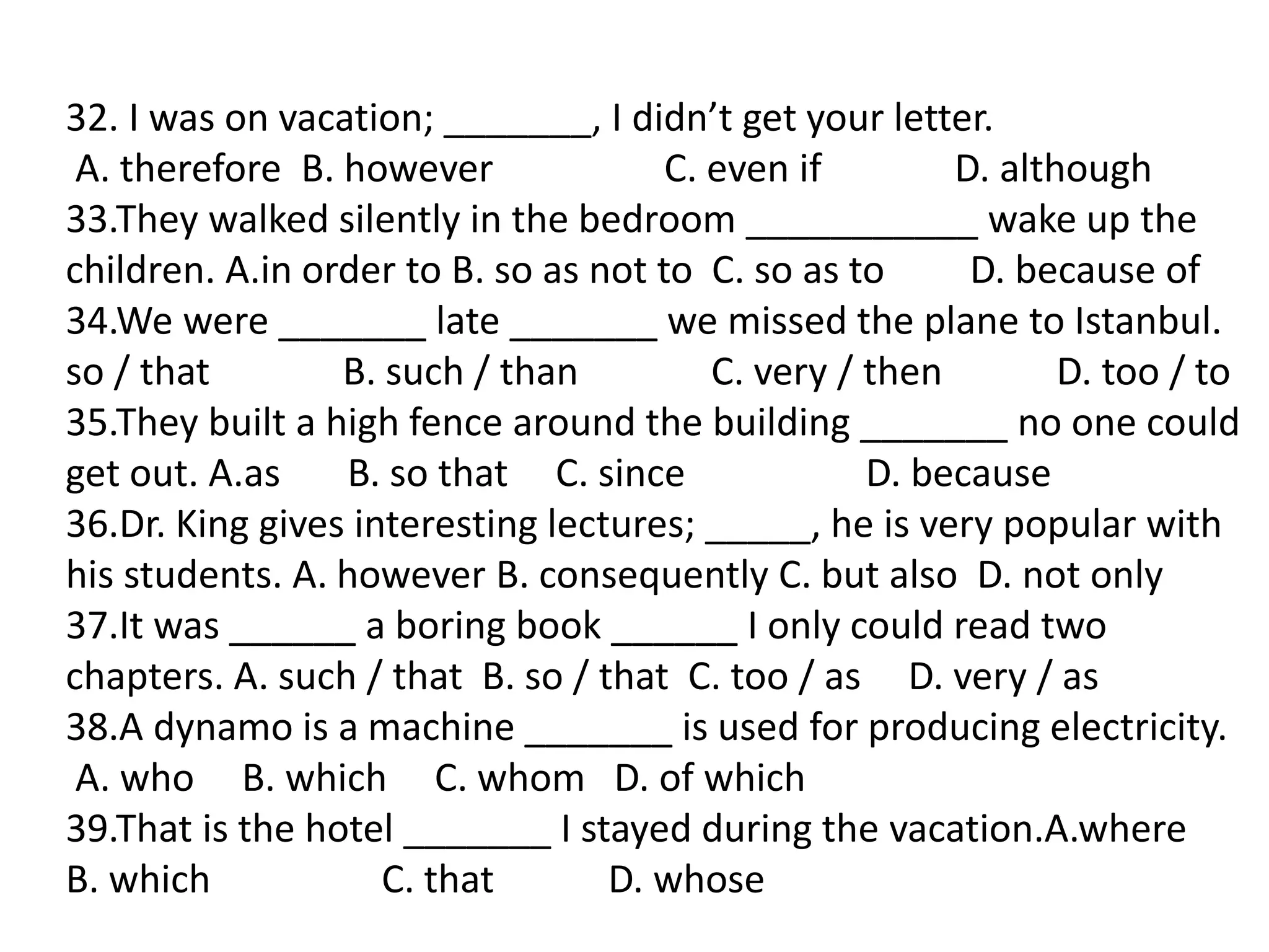 32. I was on vacation; _______, I didn’t get your letter.
A. therefore B. however C. even if D. although
33.They walked silently in the bedroom ___________ wake up the
children. A.in order to B. so as not to C. so as to D. because of
34.We were _______ late _______ we missed the plane to Istanbul.
so / that B. such / than C. very / then D. too / to
35.They built a high fence around the building _______ no one could
get out. A.as B. so that C. since D. because
36.Dr. King gives interesting lectures; _____, he is very popular with
his students. A. however B. consequently C. but also D. not only
37.It was ______ a boring book ______ I only could read two
chapters. A. such / that B. so / that C. too / as D. very / as
38.A dynamo is a machine _______ is used for producing electricity.
A. who B. which C. whom D. of which
39.That is the hotel _______ I stayed during the vacation.A.where
B. which C. that D. whose
 