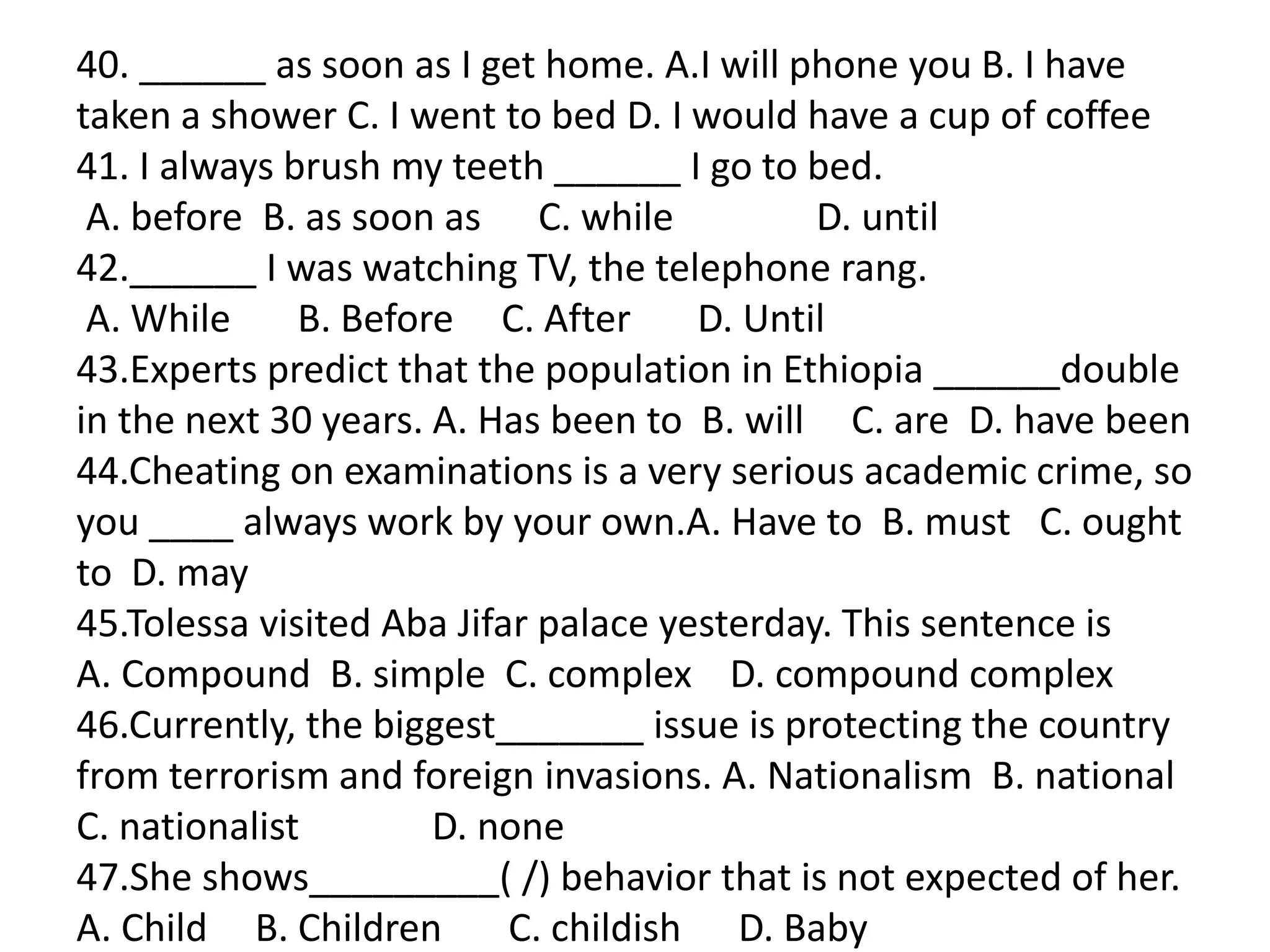 40. ______ as soon as I get home. A.I will phone you B. I have
taken a shower C. I went to bed D. I would have a cup of coffee
41. I always brush my teeth ______ I go to bed.
A. before B. as soon as C. while D. until
42.______ I was watching TV, the telephone rang.
A. While B. Before C. After D. Until
43.Experts predict that the population in Ethiopia ______double
in the next 30 years. A. Has been to B. will C. are D. have been
44.Cheating on examinations is a very serious academic crime, so
you ____ always work by your own.A. Have to B. must C. ought
to D. may
45.Tolessa visited Aba Jifar palace yesterday. This sentence is
A. Compound B. simple C. complex D. compound complex
46.Currently, the biggest_______ issue is protecting the country
from terrorism and foreign invasions. A. Nationalism B. national
C. nationalist D. none
47.She shows_________( /) behavior that is not expected of her.
A. Child B. Children C. childish D. Baby
 
