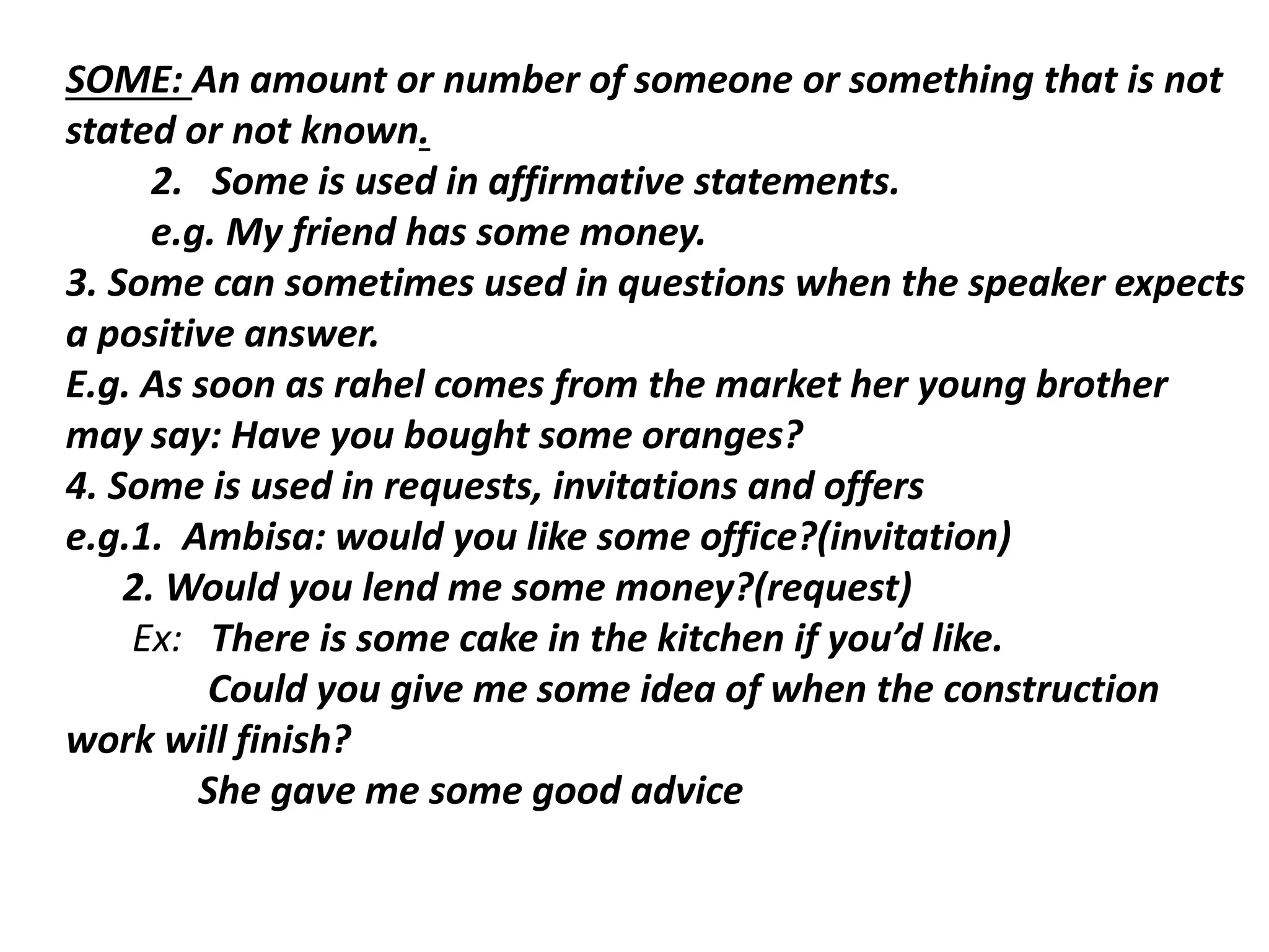 SOME: An amount or number of someone or something that is not
stated or not known.
2. Some is used in affirmative statements.
e.g. My friend has some money.
3. Some can sometimes used in questions when the speaker expects
a positive answer.
E.g. As soon as rahel comes from the market her young brother
may say: Have you bought some oranges?
4. Some is used in requests, invitations and offers
e.g.1. Ambisa: would you like some office?(invitation)
2. Would you lend me some money?(request)
Ex: There is some cake in the kitchen if you’d like.
Could you give me some idea of when the construction
work will finish?
She gave me some good advice
 