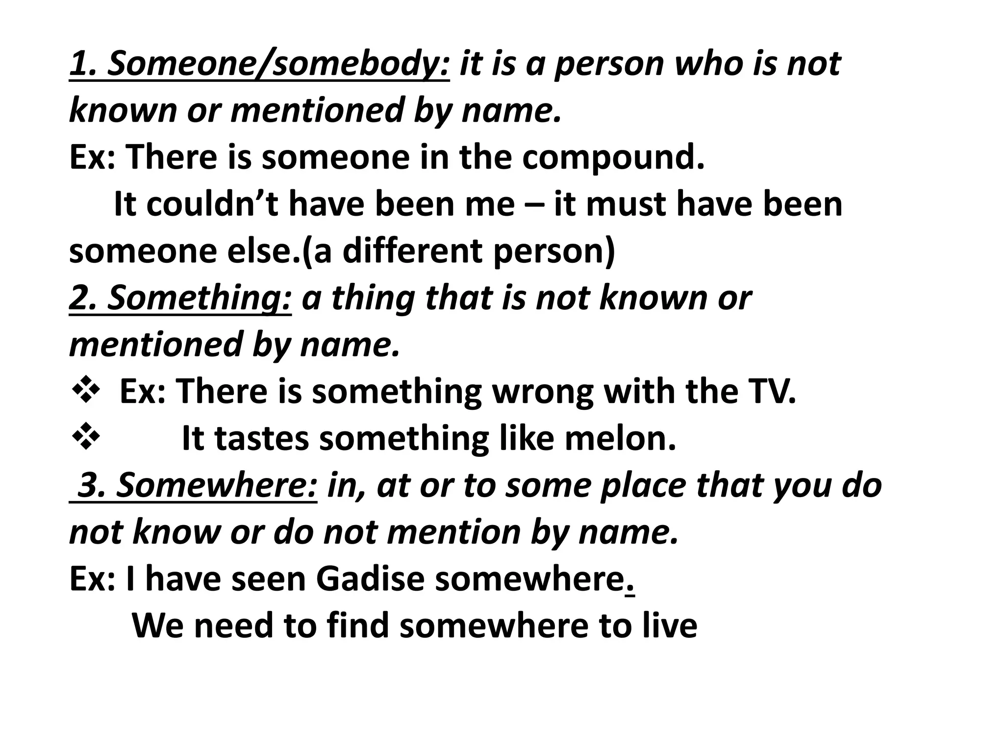 1. Someone/somebody: it is a person who is not
known or mentioned by name.
Ex: There is someone in the compound.
It couldn’t have been me – it must have been
someone else.(a different person)
2. Something: a thing that is not known or
mentioned by name.
 Ex: There is something wrong with the TV.
 It tastes something like melon.
3. Somewhere: in, at or to some place that you do
not know or do not mention by name.
Ex: I have seen Gadise somewhere.
We need to find somewhere to live
 