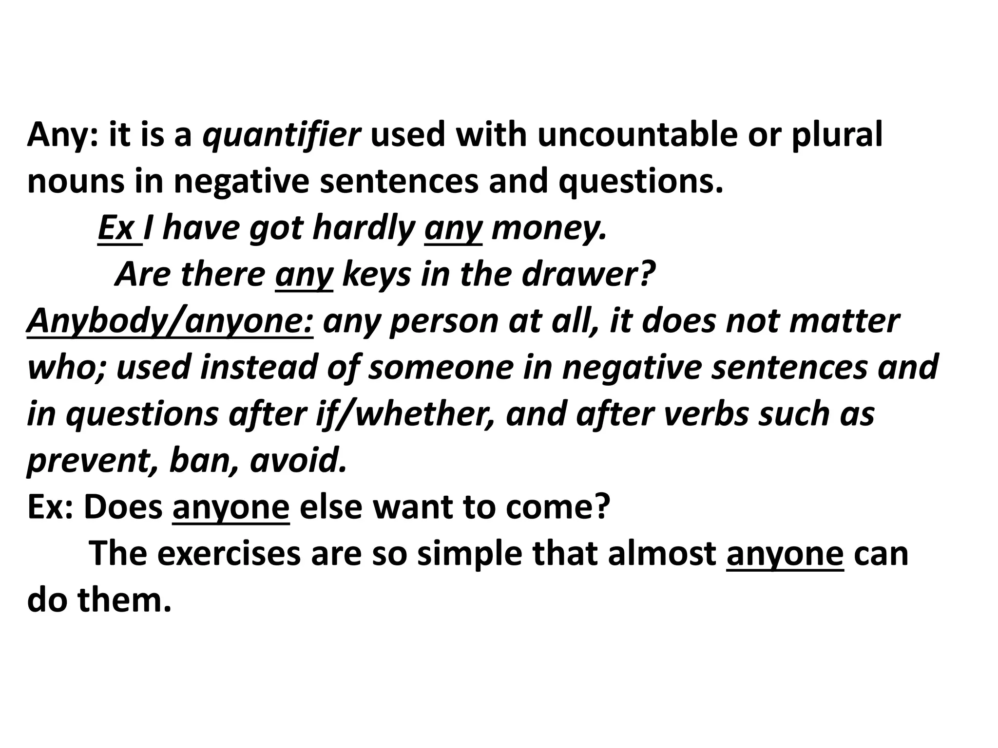 Any: it is a quantifier used with uncountable or plural
nouns in negative sentences and questions.
Ex I have got hardly any money.
Are there any keys in the drawer?
Anybody/anyone: any person at all, it does not matter
who; used instead of someone in negative sentences and
in questions after if/whether, and after verbs such as
prevent, ban, avoid.
Ex: Does anyone else want to come?
The exercises are so simple that almost anyone can
do them.
 