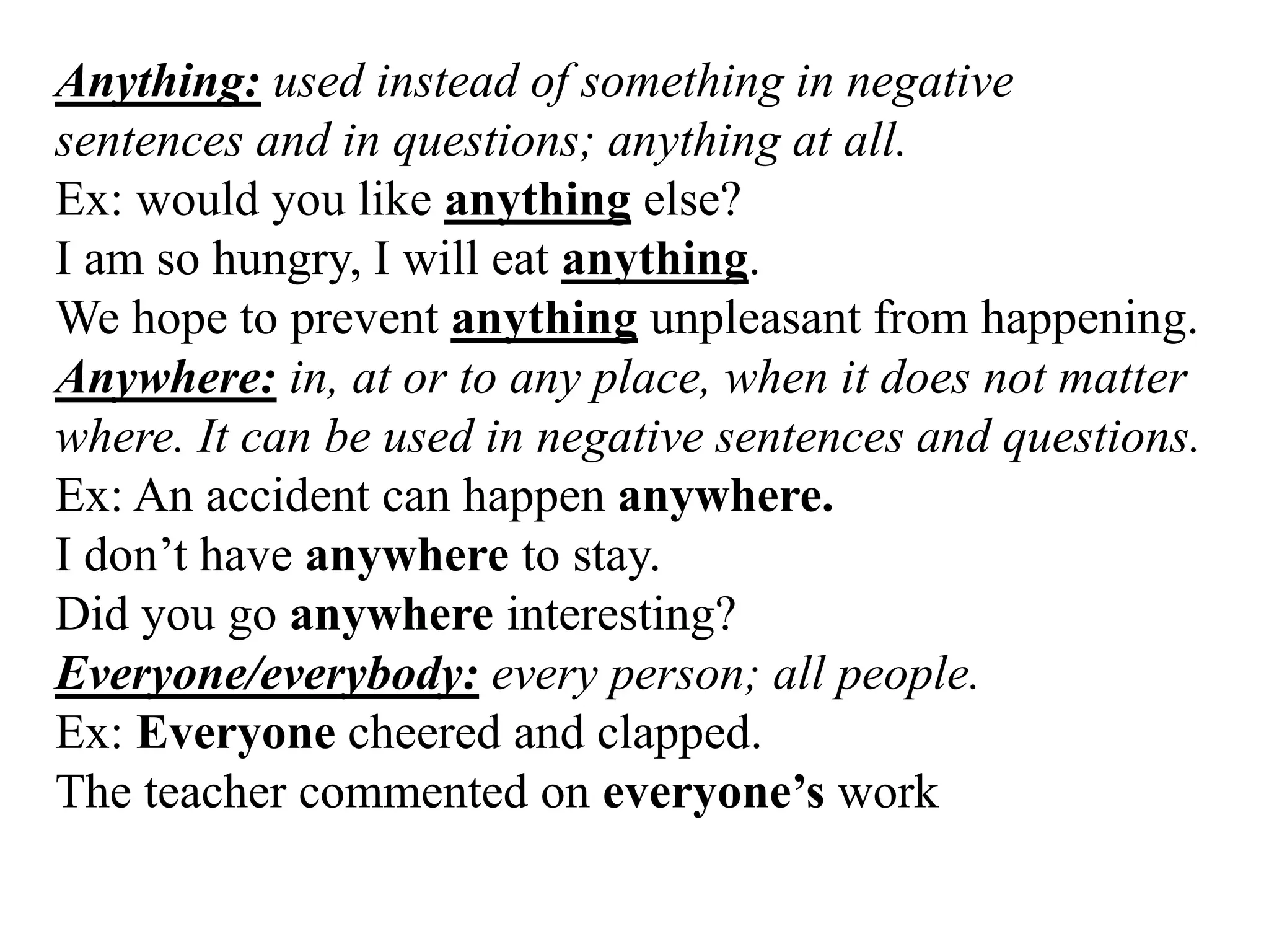 Anything: used instead of something in negative
sentences and in questions; anything at all.
Ex: would you like anything else?
I am so hungry, I will eat anything.
We hope to prevent anything unpleasant from happening.
Anywhere: in, at or to any place, when it does not matter
where. It can be used in negative sentences and questions.
Ex: An accident can happen anywhere.
I don’t have anywhere to stay.
Did you go anywhere interesting?
Everyone/everybody: every person; all people.
Ex: Everyone cheered and clapped.
The teacher commented on everyone’s work
 
