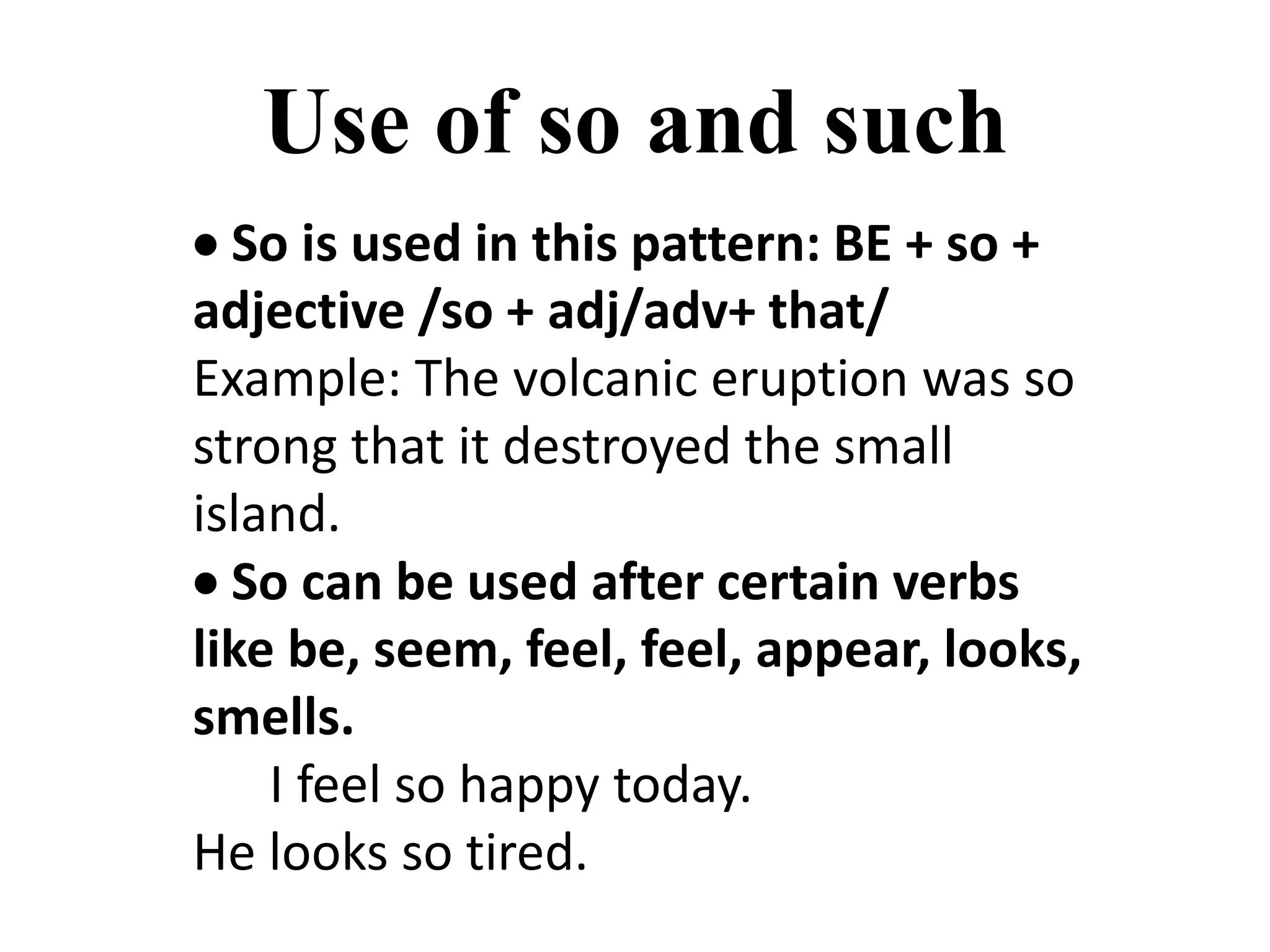 Use of so and such
 So is used in this pattern: BE + so +
adjective /so + adj/adv+ that/
Example: The volcanic eruption was so
strong that it destroyed the small
island.
 So can be used after certain verbs
like be, seem, feel, feel, appear, looks,
smells.
I feel so happy today.
He looks so tired.
 