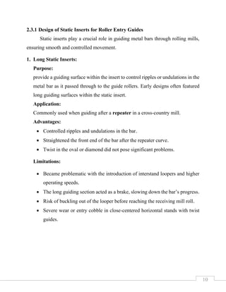 10
2.3.1 Design of Static Inserts for Roller Entry Guides
Static inserts play a crucial role in guiding metal bars through rolling mills,
ensuring smooth and controlled movement.
1. Long Static Inserts:
Purpose:
provide a guiding surface within the insert to control ripples or undulations in the
metal bar as it passed through to the guide rollers. Early designs often featured
long guiding surfaces within the static insert.
Application:
Commonly used when guiding after a repeater in a cross-country mill.
Advantages:
• Controlled ripples and undulations in the bar.
• Straightened the front end of the bar after the repeater curve.
• Twist in the oval or diamond did not pose significant problems.
Limitations:
• Became problematic with the introduction of interstand loopers and higher
operating speeds.
• The long guiding section acted as a brake, slowing down the bar’s progress.
• Risk of buckling out of the looper before reaching the receiving mill roll.
• Severe wear or entry cobble in close-centered horizontal stands with twist
guides.
 