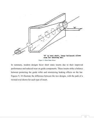 12
In summary, modern designs favor short static inserts due to their improved
performance and reduced wear on guide components. These inserts strike a balance
between protecting the guide roller and minimizing braking effects on the bar.
Figures 9, 10 illustrate the difference between the two designs, with the path of a
twisted oval shown for each type of insert.
Figure 10 Short Static Insert
 