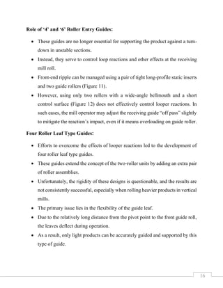 16
Role of ‘4’ and ‘6’ Roller Entry Guides:
• These guides are no longer essential for supporting the product against a turn-
down in unstable sections.
• Instead, they serve to control loop reactions and other effects at the receiving
mill roll.
• Front-end ripple can be managed using a pair of tight long-profile static inserts
and two guide rollers (Figure 11).
• However, using only two rollers with a wide-angle bellmouth and a short
control surface (Figure 12) does not effectively control looper reactions. In
such cases, the mill operator may adjust the receiving guide “off pass” slightly
to mitigate the reaction’s impact, even if it means overloading on guide roller.
Four Roller Leaf Type Guides:
• Efforts to overcome the effects of looper reactions led to the development of
four roller leaf type guides.
• These guides extend the concept of the two-roller units by adding an extra pair
of roller assemblies.
• Unfortunately, the rigidity of these designs is questionable, and the results are
not consistently successful, especially when rolling heavier products in vertical
mills.
• The primary issue lies in the flexibility of the guide leaf.
• Due to the relatively long distance from the pivot point to the front guide roll,
the leaves deflect during operation.
• As a result, only light products can be accurately guided and supported by this
type of guide.
 