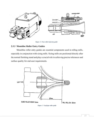 17
2.3.3 Monobloc Roller Entry Guides
Monobloc roller entry guides are essential components used in rolling mills,
especially in conjunction with sizing mills. Sizing mills are positioned directly after
the normal finishing stand and play a crucial role in achieving precise tolerances and
surface quality for end-user requirements.
Figure 14 Four roller leaf entry guide
Figure 15 Leaf type roller guide
 