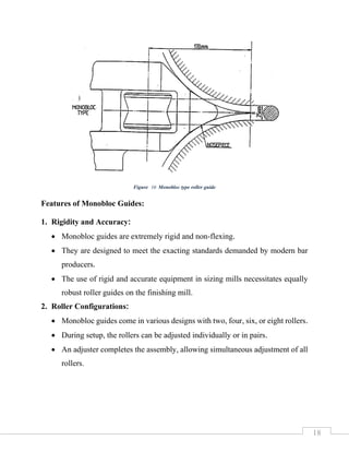 18
Features of Monobloc Guides:
1. Rigidity and Accuracy:
• Monobloc guides are extremely rigid and non-flexing.
• They are designed to meet the exacting standards demanded by modern bar
producers.
• The use of rigid and accurate equipment in sizing mills necessitates equally
robust roller guides on the finishing mill.
2. Roller Configurations:
• Monobloc guides come in various designs with two, four, six, or eight rollers.
• During setup, the rollers can be adjusted individually or in pairs.
• An adjuster completes the assembly, allowing simultaneous adjustment of all
rollers.
Figure 16 Monobloc type roller guide
 
