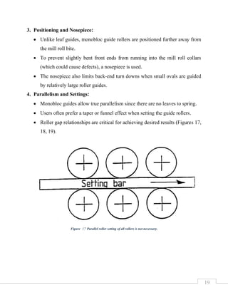 19
3. Positioning and Nosepiece:
• Unlike leaf guides, monobloc guide rollers are positioned further away from
the mill roll bite.
• To prevent slightly bent front ends from running into the mill roll collars
(which could cause defects), a nosepiece is used.
• The nosepiece also limits back-end turn downs when small ovals are guided
by relatively large roller guides.
4. Parallelism and Settings:
• Monobloc guides allow true parallelism since there are no leaves to spring.
• Users often prefer a taper or funnel effect when setting the guide rollers.
• Roller gap relationships are critical for achieving desired results (Figures 17,
18, 19).
Figure 17 Parallel roller setting of all rollers is not necessary.
 