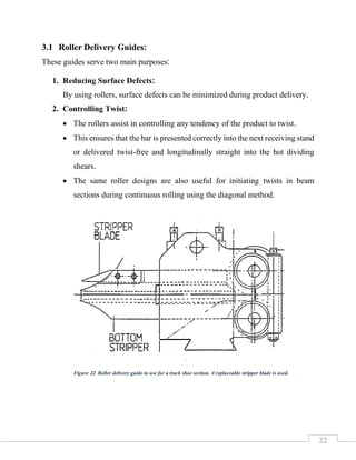 22
3.1 Roller Delivery Guides:
These guides serve two main purposes:
1. Reducing Surface Defects:
By using rollers, surface defects can be minimized during product delivery.
2. Controlling Twist:
• The rollers assist in controlling any tendency of the product to twist.
• This ensures that the bar is presented correctly into the next receiving stand
or delivered twist-free and longitudinally straight into the hot dividing
shears.
• The same roller designs are also useful for initiating twists in beam
sections during continuous rolling using the diagonal method.
Figure 22 Roller delivery guide in use for a track shoe section. A replaceable stripper blade is used.
 