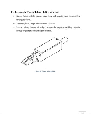 26
3.3 Rectangular Pipe or Tubular Delivery Guides:
• Similar features of the stripper guide body and nosepiece can be adapted to
rectangular tubes.
• Cast nosepieces can provide the same benefits.
• A rocker clamp (instead of wedges) secures the strippers, avoiding potential
damage to guide rollers during installation.
Figure 26 Tubular Delivery Guides
 