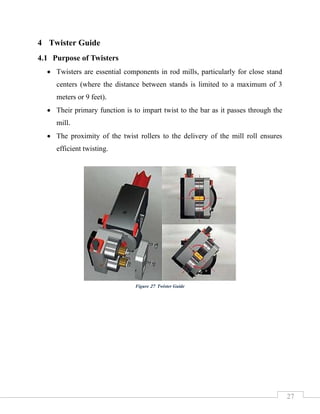 27
4 Twister Guide
4.1 Purpose of Twisters
• Twisters are essential components in rod mills, particularly for close stand
centers (where the distance between stands is limited to a maximum of 3
meters or 9 feet).
• Their primary function is to impart twist to the bar as it passes through the
mill.
• The proximity of the twist rollers to the delivery of the mill roll ensures
efficient twisting.
Figure 27 Twister Guide
 