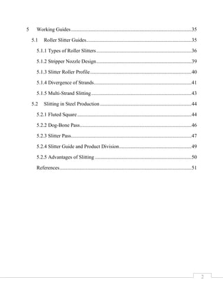 2
5 Working Guides...............................................................................................35
5.1 Roller Slitter Guides...................................................................................35
5.1.1 Types of Roller Slitters...........................................................................36
5.1.2 Stripper Nozzle Design...........................................................................39
5.1.3 Slitter Roller Profile................................................................................40
5.1.4 Divergence of Strands.............................................................................41
5.1.5 Multi-Strand Slitting...............................................................................43
5.2 Slitting in Steel Production ........................................................................44
5.2.1 Fluted Square ..........................................................................................44
5.2.2 Dog-Bone Pass........................................................................................46
5.2.3 Slitter Pass...............................................................................................47
5.2.4 Slitter Guide and Product Division.........................................................49
5.2.5 Advantages of Slitting ............................................................................50
References........................................................................................................51
 