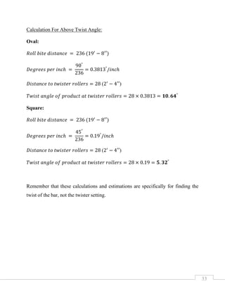 33
Calculation For Above Twist Angle:
Oval:
𝑅𝑜𝑙𝑙 𝑏𝑖𝑡𝑒 𝑑𝑖𝑠𝑡𝑎𝑛𝑐𝑒 = 236 (19′
− 8′′)
𝐷𝑒𝑔𝑟𝑒𝑒𝑠 𝑝𝑒𝑟 𝑖𝑛𝑐ℎ =
90°
236
= 0.3813°
/𝑖𝑛𝑐ℎ
𝐷𝑖𝑠𝑡𝑎𝑛𝑐𝑒 𝑡𝑜 𝑡𝑤𝑖𝑠𝑡𝑒𝑟 𝑟𝑜𝑙𝑙𝑒𝑟𝑠 = 28 (2′
− 4′′)
𝑇𝑤𝑖𝑠𝑡 𝑎𝑛𝑔𝑙𝑒 𝑜𝑓 𝑝𝑟𝑜𝑑𝑢𝑐𝑡 𝑎𝑡 𝑡𝑤𝑖𝑠𝑡𝑒𝑟 𝑟𝑜𝑙𝑙𝑒𝑟𝑠 = 28 × 0.3813 = 𝟏𝟎. 𝟔𝟒°
Square:
𝑅𝑜𝑙𝑙 𝑏𝑖𝑡𝑒 𝑑𝑖𝑠𝑡𝑎𝑛𝑐𝑒 = 236 (19′
− 8′′)
𝐷𝑒𝑔𝑟𝑒𝑒𝑠 𝑝𝑒𝑟 𝑖𝑛𝑐ℎ =
45°
236
= 0.19°
/𝑖𝑛𝑐ℎ
𝐷𝑖𝑠𝑡𝑎𝑛𝑐𝑒 𝑡𝑜 𝑡𝑤𝑖𝑠𝑡𝑒𝑟 𝑟𝑜𝑙𝑙𝑒𝑟𝑠 = 28 (2′
− 4′′)
𝑇𝑤𝑖𝑠𝑡 𝑎𝑛𝑔𝑙𝑒 𝑜𝑓 𝑝𝑟𝑜𝑑𝑢𝑐𝑡 𝑎𝑡 𝑡𝑤𝑖𝑠𝑡𝑒𝑟 𝑟𝑜𝑙𝑙𝑒𝑟𝑠 = 28 × 0.19 = 𝟓. 𝟑𝟐°
Remember that these calculations and estimations are specifically for finding the
twist of the bar, not the twister setting.
 
